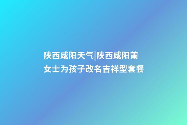 陕西咸阳天气|陕西咸阳萳女士为孩子改名吉祥型套餐-第1张-公司起名-玄机派
